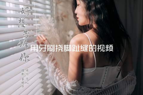 用牙刷挠脚趾缝的视频