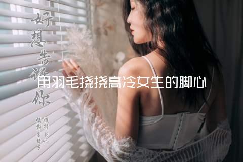 用羽毛挠挠高冷女生的脚心