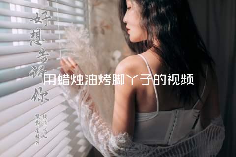 用蜡烛油烤脚丫子的视频